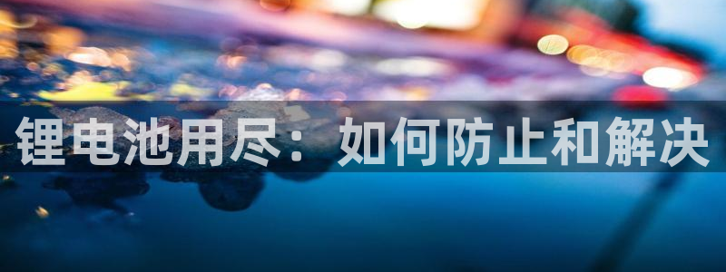 尊龙凯时人生就是搏平台：锂电池用尽：如何防止和解决