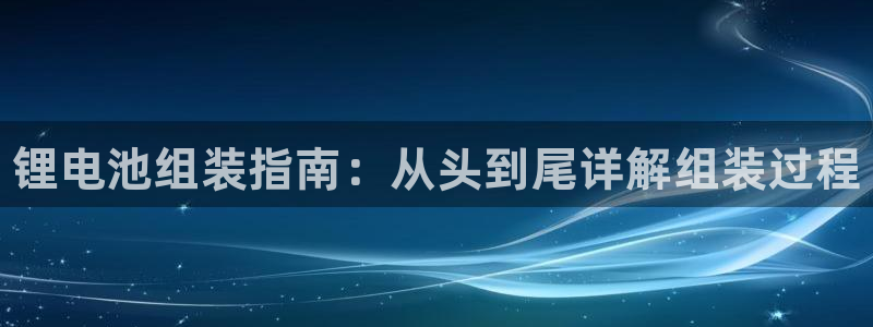 尊龙官网网页版：锂电池组装指南：从头到尾详解组装过程
