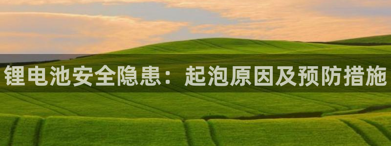 凯时ag旗舰厅网址是什么：锂电池安全隐患：起泡原因及预防措施